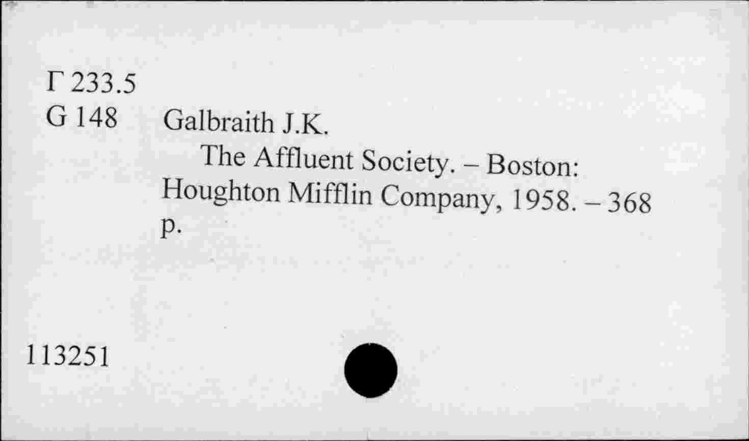 ﻿r 233.5
G 148 Galbraith J.K.
The Affluent Society. - Boston: Houghton Mifflin Company, 1958. - 368 fl-
113251